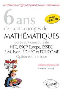 6 ans de sujets corrigés de Mathématiques posés aux concours de H.E.C., ESSEC, E.S.C.P. Europe, E.M. Lyon, EDHEC et ECRICOME - option économique - sujets 2018 inclus