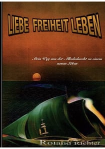 Liebe Freiheit Leben - Mein Weg aus der Alkoholsucht zu einem neunen Leben