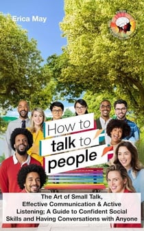 How to Talk to People: The Art of Small Talk, Effective Communication &amp; Active Listening; A Guide to Confident Social Skills and Having Conversations with Anyone