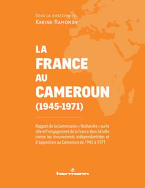 La France au Cameroun (1945-1971) - Rapport de la Commission "Recherche" sur le rôle et l'engagement de la France dans la lutte contre les mouvements indépendantistes et d'opposition au Cameroun de 1945 à 1971