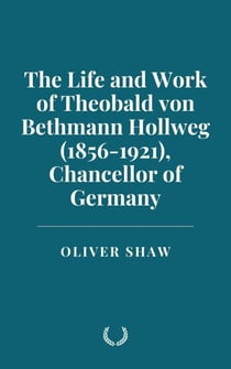 The Life and Work of Theobald von Bethmann Hollweg (1856-1921), Chancellor of Germany