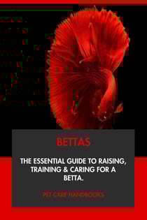Bettas: The Essential Guide to Raising, Training &amp; Caring for A Betta.