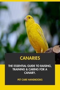 Canaries: The Essential Guide to Raising, Training &amp; Caring for A Canary.