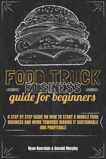 Food Truck Business Guide For Beginners: A Step By Step Guide On How To Start A Mobile Food Business And Work Towards Making It Sustainable And Profitable
