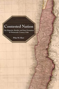 Contested Nation - The Mapuche, Bandits, and State Formation in Nineteenth-Century Chile