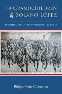 The Grandchildren of Solano López - Frontier and Nation in Paraguay, 1904–1936
