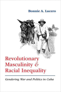 Revolutionary Masculinity and Racial Inequality - Gendering War and Politics in Cuba