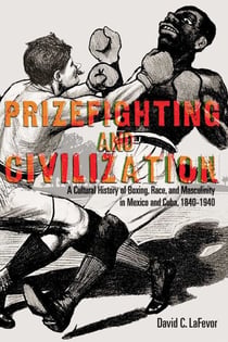 Prizefighting and Civilization - A Cultural History of Boxing, Race, and Masculinity in Mexico and Cuba, 1840-1940
