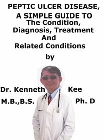 Peptic Ulcer Disease,  A  Simple  Guide  To  The Condition, Diagnosis, Treatment  And  Related Conditions