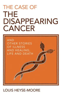 The Case of the Disappearing Cancer - And Other Stories of Illness and Healing, Life and Death