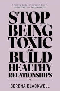 Stop Being Toxic and Build Healthy Relationships A Healing Guide to Emotional Growth, Boundaries, and Self-Awareness