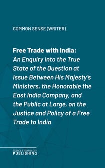 Free Trade with India - An Enquiry into the True State of the Question at Issue Between His Majesty's Ministers, the Honorable the East India Company, and the Public at Large, on the Justice and Policy of a Free Trade to India