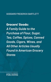 Grocers' Goods - A Family Guide to the Purchase of Flour, Sugar, Tea, Coffee, Spices, Canned Goods, Cigars, Wines, and All Other Articles Usually Found in American Grocery Stores