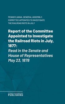 Report of the Committee Appointed to Investigate the Railroad Riots in July, 1877 - Read in the Senate and House of Representatives May 23, 1878
