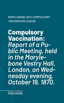 Compulsory Vaccination - Report of a Public Meeting, held in the Marylebone Vestry Hall, London, on Wednesday evening, October 19, 1870.