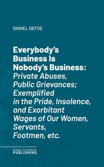 Everybody's Business Is Nobody's Business - Private Abuses, Public Grievances; Exemplified in the Pride, Insolence, and Exorbitant Wages of Our Women, Servants, Footmen, etc.