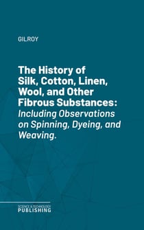 The History of Silk, Cotton, Linen, Wool, and Other Fibrous Substances - Including Observations on Spinning, Dyeing, and Weaving.