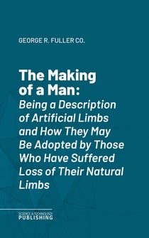 The Making of a Man - Being a Description of Artificial Limbs and How They May Be Adopted by Those Who Have Suffered Loss of Their Natural Limbs