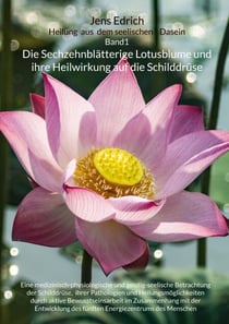 Die Sechzehnblätterige Lotusblume und ihre Heilwirkung auf die Schilddrüse - Eine medizinisch-physiologische und geistig-seelische Betrachtung der Schilddrüse,  ihrer Pathologien und Heilungsmöglichkeiten durch aktive Bewusstseinsarbeit im Zusammenhang...
