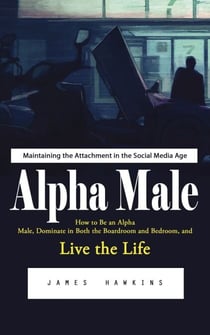 Alpha Male: Maintaining the Attachment in the Social Media Age (How to Be an Alpha Male, Dominate in Both the Boardroom and Bedroom, and Live the Life)
