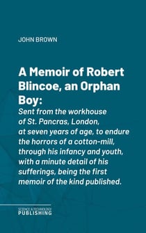 A Memoir of Robert Blincoe, an Orphan Boy - Sent from the workhouse of St. Pancras, London, at seven years of age, to endure the horrors of a cotton-mill, through his infancy and youth, with a minute detail of his sufferings, being the first memoir of ...