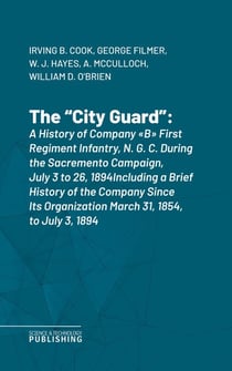 The "City Guard" - A History of Company "B" First Regiment Infantry, N. G. C. During the Sacremento Campaign, July 3 to 26, 1894Including a Brief History of the Company Since Its Organization March 31, 1854, to July 3, 1894