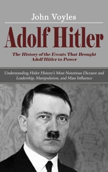 Adolf Hitler: The History of the Events That Brought Adolf Hitler to Power (Understanding Hitler History’s Most Notorious Dictator and Leadership, Manipulation, and Mass Influence)