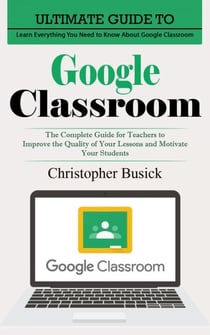 Google Classroom: Ultimate Guide to Learn Everything You Need to Know About Google Classroom (The Complete Guide for Teachers to Improve the Quality of Your Lessons and Motivate Your Students)