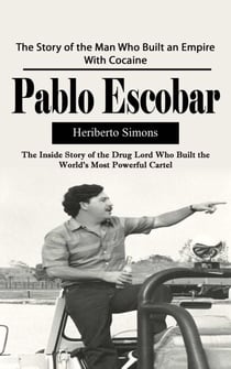 Pablo Escobar: The Story of the Man Who Built an Empire With Cocaine (The Inside Story of the Drug Lord Who Built the World's Most Powerful Cartel)