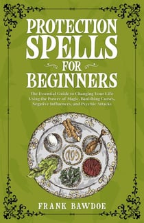 Protection Spells for Beginners: The Essential Guide to Changing Your Life Using the Power of Magick, Banishing Curses, Negative Influences, and Psychic Attacks