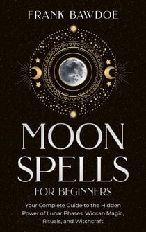Moon Spells for Beginners:  Your Complete Guide to the Hidden Power of Lunar Phases, Wiccan Magic, Rituals, and Witchcraft
