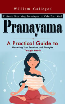 Pranayama: Ultimate Breathing Techniques to Calm Your Mind (A Practical Guide to Mastering Your Emotions and Thoughts Through Breath)