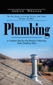 Plumbing: The Diy Guide to Fixing Toilets and Sinks Without the Mess (A Complete Step-by-step Manual to Mastering Home Plumbing Skills)