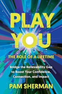 Play You, the Role of a Lifetime - Bridge the Believability Gap to Boost Your Confidence, Connection, and Impact