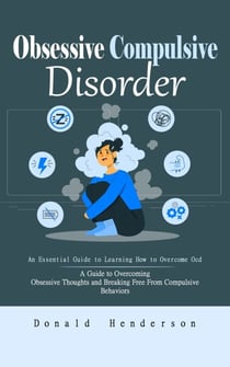 Obsessive Compulsive Disorder: An Essential Guide to Learning How to Overcome Ocd (A Guide to Overcoming Obsessive Thoughts and Breaking Free From Compulsive Behaviors)