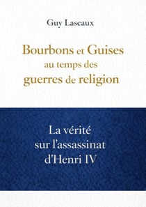 Bourbons et Guises au temps des guerres de religion - La vérité sur l’assassinat d’Henri IV