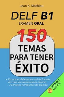 DELF B1 - Examen Oral - 150 temas para tener éxito: Estructura del examen oral de francés - Lo que los examinadores esperan - Consejos y preguntas de práctica