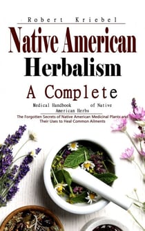 Native American Herbalism: A Complete Medical Handbook of Native American Herbs (The Forgotten Secrets of Native American Medicinal Plants and Their Uses to Heal Common Ailments)
