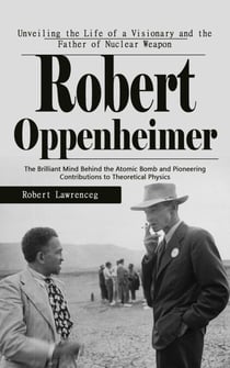 Robert Oppenheimer: Unveiling the Life of a Visionary and the Father of Nuclear Weapon - The Brilliant Mind Behind the Atomic Bomb and Pioneering Contributions to Theoretical Physics