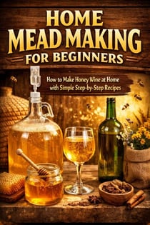 Home Mead Making for Beginners - How to Make Honey Wine at Home with Simple Step-by-Step Recipes - The Beginner’s Guide to Homemade Fermented Drinks - Wine, Beer, Mead, Kombucha, Ginger Beer & Fruit, #39