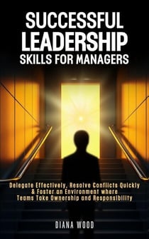 Leadership Skills For Managers: Delegate Effectively, Resolve Conflicts Quickly & Foster an Environment where Teams Take Ownership and Responsibility