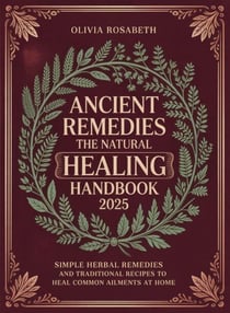 Ancient Remedies The Natural Healing Handbook: Simple Herbal Remedies and Traditional Recipes to Heal Common Ailments at Home