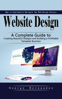 Website Design: How to Confidently Navigate the Web Design Process - A Complete Guide to Creating Beautiful Designs and Building a Profitable Template Business