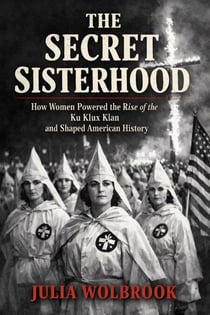 The Secret Sisterhood How Women Powered the Rise of the Ku Klux Klan and Shaped American History
