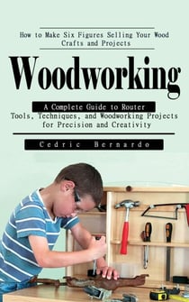 Woodworking: How to Make Six Figures Selling Your Wood Crafts and Projects - A Complete Guide to Router Tools, Techniques, and Woodworking Projects for Precision and Creativity