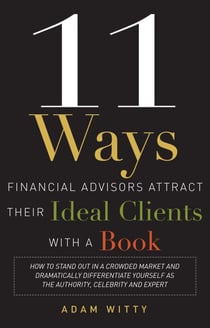 11 Ways Financial Advisors Attract Their Ideal Clients With A Book - How to Stand Out In a Crowded Market and Dramatically Differentiate Yourself as The Authority, Celebrity, and Expert