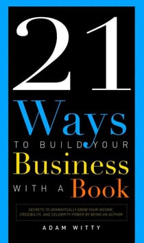 21 Ways To Build Your Business With A Book - Secrets To Dramatically Grow Your Income, Credibility, and Celebrity-Power By Being An Author