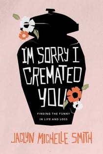 I'm Sorry I Cremated You - Finding the Funny in Life and Loss