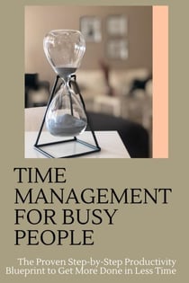 Time Management for Busy People: The Proven Step-by-Step Productivity Blueprint to Get More Done in Less Time