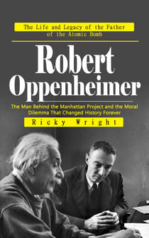 Robert Oppenheimer: The Life and Legacy of the Father of the Atomic Bomb - The Man Behind the Manhattan Project and the Moral Dilemma That Changed History Forever